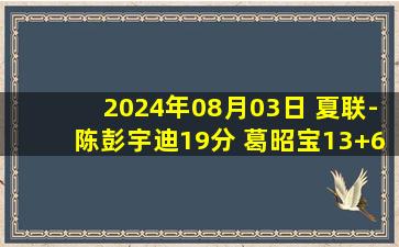 2024年08月03日 夏联-陈彭宇迪19分 葛昭宝13+6 陶彦儒15分 山西大胜江苏